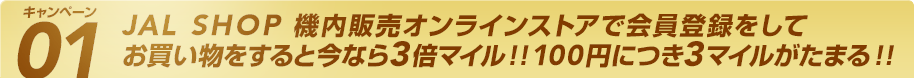 キャンペーン01 JAL SHOP 機内販売オンラインストアで会員登録をしてお買い物をすると今なら3倍マイル!!100円につき3マイルがたまる!!