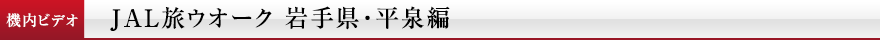 機内ビデオ　JAL旅ウオーク 岩手県・平泉編