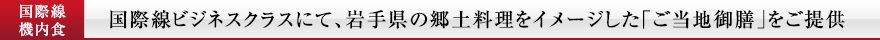  国際線
機内食 国際線ビジネスクラスにて、岩手県の郷土料理をイメージした「ご当地御膳」をご提供