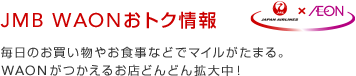 JMB WAONおトク情報 毎日のお買い物やお食事などでマイルがたまる。WAONがつかえるお店どんどん拡大中！