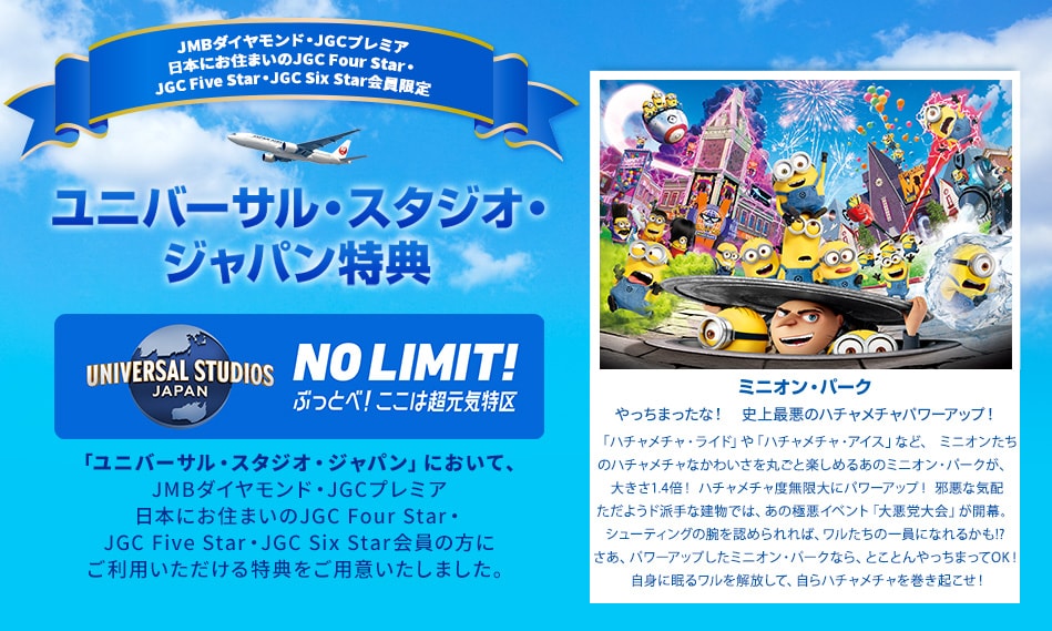 JMBダイヤモンド・JGCプレミア・日本にお住まいのJGC Four Star・JGC Five Star・JGC Six Star会員限定 ユニバーサル・スタジオ・ジャパン特典 「ユニバーサル・スタジオ・ジャパン」において、JMBダイヤモンド・JGCプレミア・日本にお住まいのJGC Four Star・JGC Five Star・JGC Six Star会員の方にご利用いただける特典をご用意いたしました。 やっちまったな！　史上最悪のハチャメチャパワーアップ！「ハチャメチャ・ライド」や「ハチャメチャ・アイス」など、ミニオンたちのハチャメチャなかわいさを丸ごと楽しめるあのミニオン・パークが、 大きさ1.4倍！ ハチャメチャ度無限大にパワーアップ！邪悪な気配ただようド派手な建物では、あの極悪イベント「大悪党大会」が開幕。シューティングの腕を認められれば、ワルたちの一員になれるかも！？さあ、パワーアップしたミニオン・パークなら、とことんやっちまってOK！自身に眠るワルを解放して、自らハチャメチャを巻き起こせ！
