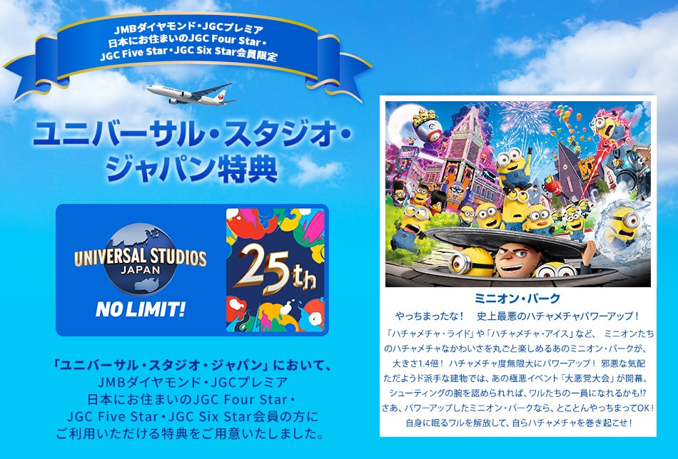 JMBダイヤモンド・JGCプレミア・日本にお住まいのJGC Four Star・JGC Five Star・JGC Six Star会員限定 ユニバーサル・スタジオ・ジャパン特典 「ユニバーサル・スタジオ・ジャパン」において、JMBダイヤモンド・JGCプレミア・日本にお住まいのJGC Four Star・JGC Five Star・JGC Six Star会員の方にご利用いただける特典をご用意いたしました。 やっちまったな！　史上最悪のハチャメチャパワーアップ！「ハチャメチャ・ライド」や「ハチャメチャ・アイス」など、ミニオンたちのハチャメチャなかわいさを丸ごと楽しめるあのミニオン・パークが、 大きさ1.4倍！ ハチャメチャ度無限大にパワーアップ！邪悪な気配ただようド派手な建物では、あの極悪イベント「大悪党大会」が開幕。シューティングの腕を認められれば、ワルたちの一員になれるかも！？さあ、パワーアップしたミニオン・パークなら、とことんやっちまってOK！自身に眠るワルを解放して、自らハチャメチャを巻き起こせ！
