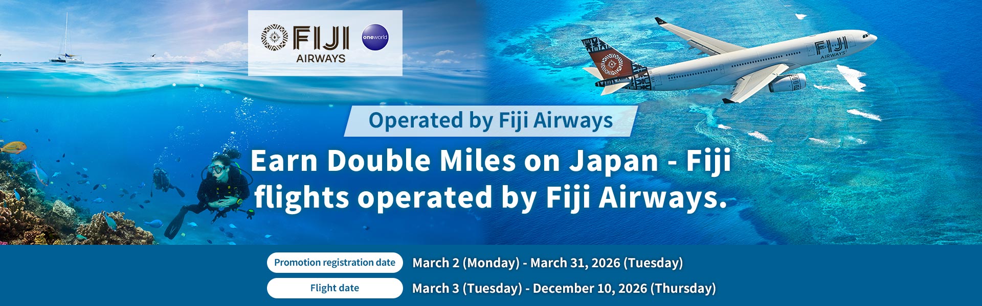 Earn Double Miles on Japan - Fiji flights operated by Fiji Airways. Promotion registration date : March 2 (Monday) - March 31, 2026 (Tuesday)  Flight date : March 3 (Tuesday) - December 10, 2026 (Thursday)