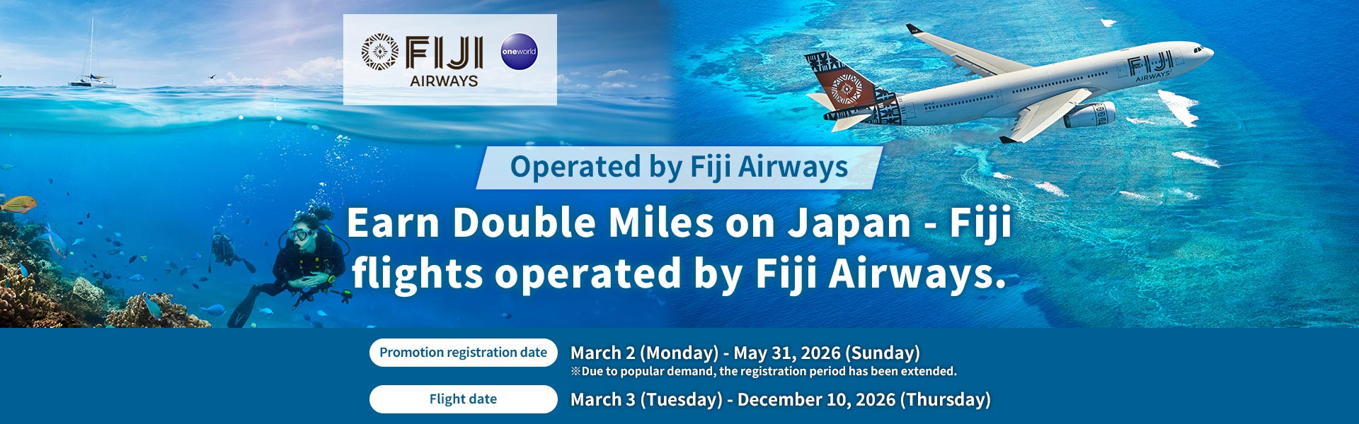 Earn Double Miles on Japan - Fiji flights operated by Fiji Airways. Promotion registration date : March 2 (Monday) - May 31, 2026 (Sunday) ※Due to popular demand, the registration period has been extended. Flight date : March 3 (Tuesday) - December 10, 2026 (Thursday)