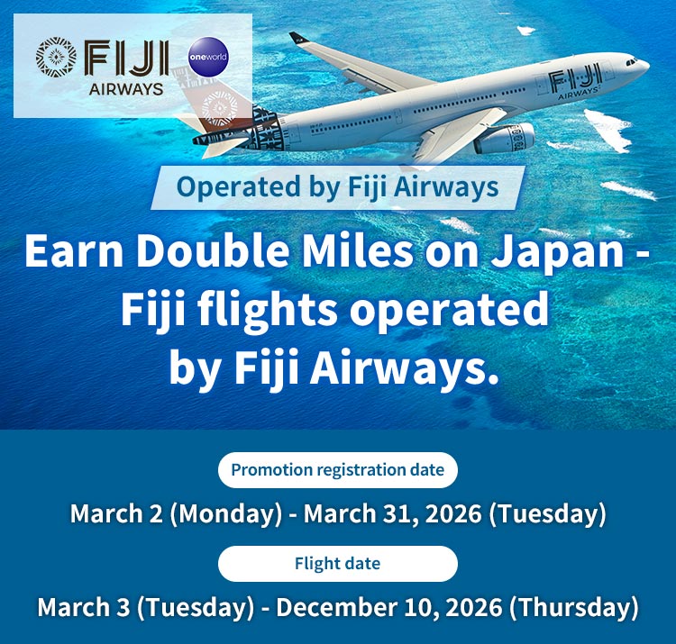 Earn Double Miles on Japan - Fiji flights operated by Fiji Airways. Promotion registration date : March 2 (Monday) - March 31, 2026 (Tuesday)  Flight date : March 3 (Tuesday) - December 10, 2026 (Thursday)
