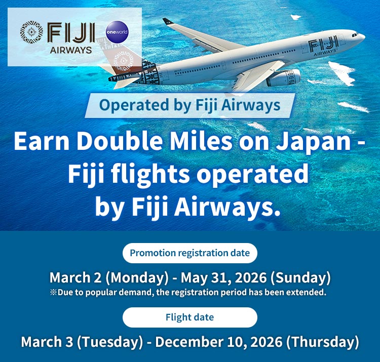 Earn Double Miles on Japan - Fiji flights operated by Fiji Airways. Promotion registration date : March 2 (Monday) - May 31, 2026 (Sunday) ※Due to popular demand, the registration period has been extended. Flight date : March 3 (Tuesday) - December 10, 2026 (Thursday)