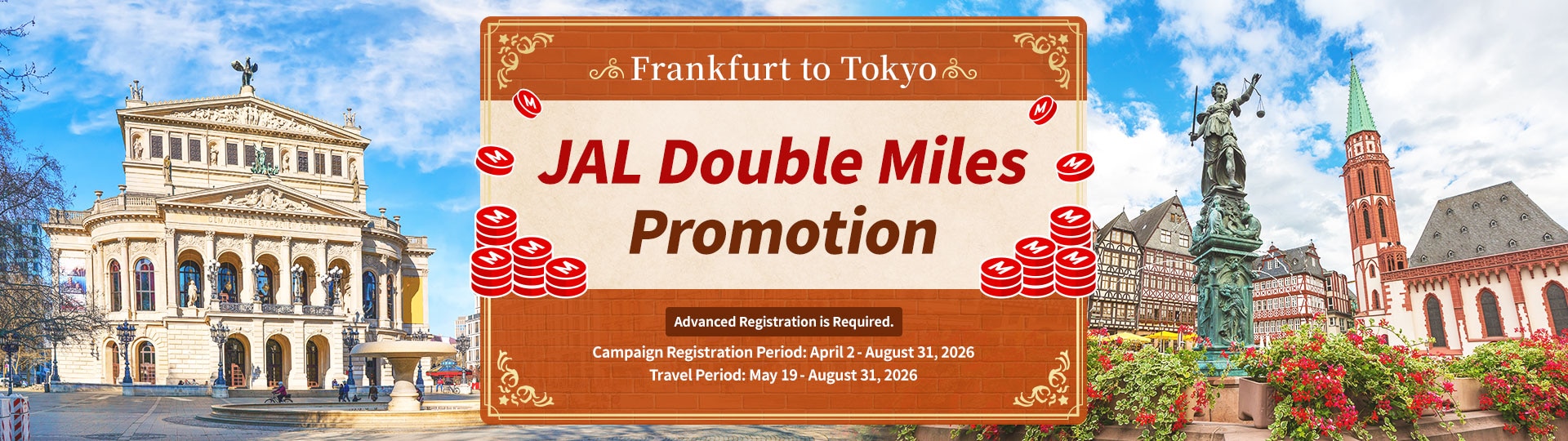 Frankfurt to Tokyo JAL Double Miles Promotion Advanced Registration is Required. Campaign Registration Period: April 2 - August 31, 2026 Travel Period: May 19 - August 31, 2026