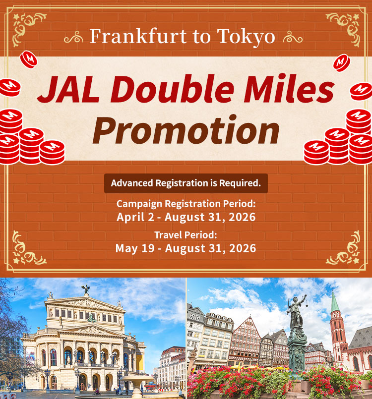Frankfurt to Tokyo JAL Double Miles Promotion Advanced Registration is Required. Campaign Registration Period: April 2 - August 31, 2026 Travel Period: May 19 - August 31, 2026