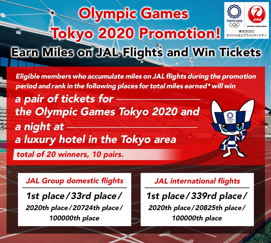 Olympic Games Tokyo 2020 Promotion! Earn Miles on JAL Flights and Win Tickets Eligible members who accumulate miles on JAL flights during the promotion period and rank in the following places for total miles earned* will win a pair of tickets for the Olympic Games Tokyo 2020 and a night at a luxury hotel in the Tokyo area(total of 20 winners, 10 pairs).  JAL Group domestic flights: 1st place/ 33rd place/ 2020th place/ 20724th place and 100000th place JAL international flights: 1st place/ 339rd place/ 2020th place/ 20825th place and 100000th place   *Eligible flight miles are those earned by requesting mileage credit when boarding JAL Group domestic flights or JAL international flights at fares eligible for mileage credit. Miles earned through bonus miles promotions, the Mile-Up Bonus for applicable cardholders or FLY ON status members, and miles credited for non-flight activity such as JALCARD spending are ineligible for this promotion. 