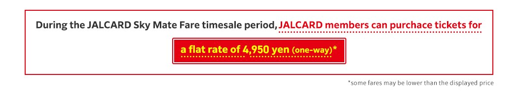 During the JALCARD Sky Mate Fare timesale period, JALCARD members can purchace tickets for a flat rate of 4,950 yen (ona-way)  some fares may be lower than the displayed price