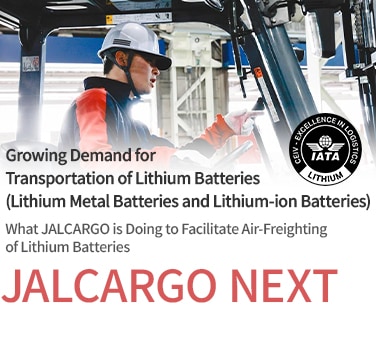 Growing Demand for Transportation of Lithium Batteries (Lithium Metal Batteries and Lithium-ion Batteries) What JALCARGO is Doing to Facilitate Air-Freighting of Lithium Batteries JALCARGO NEXT