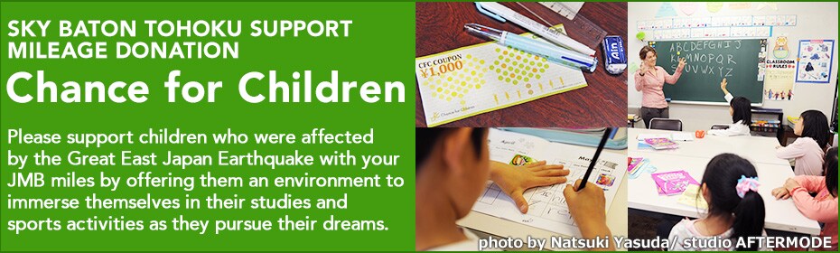 SKY BATON TOHOKU SUPPORT MILEAGE DONATION - Chance for Children. Please support children who were affected by the Great East Japan Earthquake with your JMB miles by offering them an environment to immerse themselves in their studies and sports activities as they pursue their dreams.
