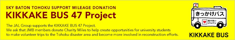 SKY BATON TOHOKU SUPPORT MILEAGE DONATION - KIKKAKE BUS 47 Project. The JAL Group supports the KIKKAKE BUS 47 Project. We ask that JMB members donate Charity Miles to help create opportunities for university students to make volunteer trips to the Tohoku disaster area and become more involved in reconstruction efforts.