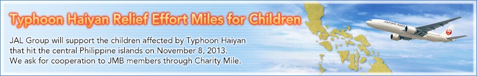 Typhoon Haiyan Relief Effort Miles for Children. JAL Group will support the children affected by Typhoon Haiyan that hit the central Philippine islands on November 8, 2013. We ask for cooperation to JMB members through Charity Mile.