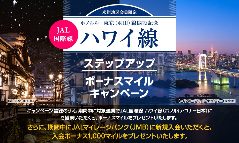 米州地区会員限定　ホノルル-東京（羽田）線開設記念 JAL国際線 ハワイ線　ステップアップボーナスマイルキャンペーン キャンペーン登録のうえ、期間中に対象運賃でJAL国際線ハワイ線（ホノルル・コナ－日本）にご搭乗いただくと、ボーナスマイルをプレゼントいたします。さらに、期間中にJALマイレージバンク（JMB）に新規入会いただくと、入会ボーナス1,000マイルをプレゼントいたします。