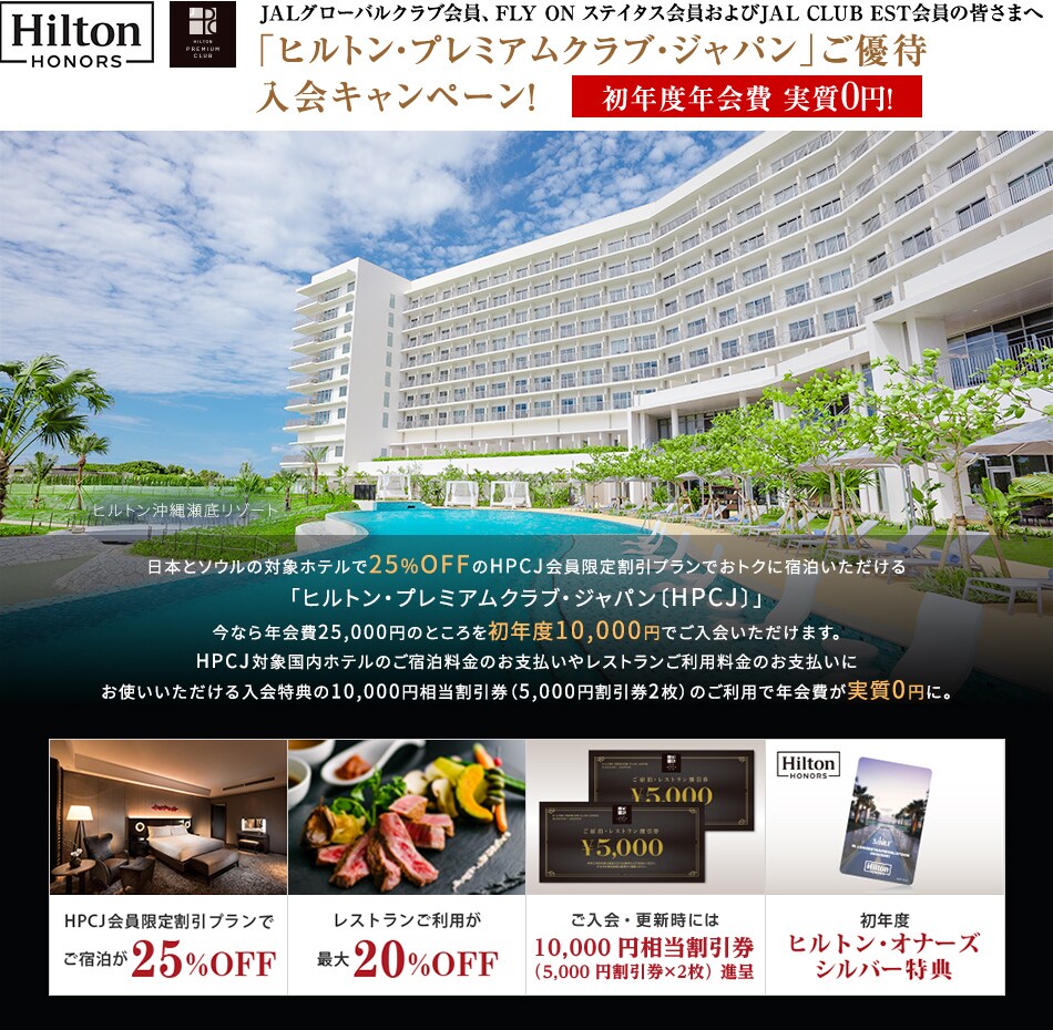 JALグローバルクラブ会員、FLY ON ステイタス会員およびJAL CLUB EST会員の皆さまへ「ヒルトン・プレミアムクラブ・ジャパン」ご優待入会キャンペーン！初年度年会費 実質0円！日本とソウルの対象ホテルで25%OFFのHPCJ会員限定割引プランでおトクに宿泊いただける「ヒルトン・プレミアムクラブ・ジャパン〔HPCJ〕」今なら年会費25,000円のところを初年度10,000円でご入会いただけます。HPCJ対象国内ホテルのご宿泊料金のお支払いやレストランご利用料金のお支払いにお使いいただける入会特典の10,000円相当割引券（5,000円割引券2枚）のご利用で年会費が実質0円に。 HPCJ会員限定割引プランでご宿泊が25％OFF レストランご利用が最大20%OFF ご入会・更新時には10,000円相当割引券（5,000円割引券×2枚）進呈 初年度ヒルトン・オナーズ・シルバー特典