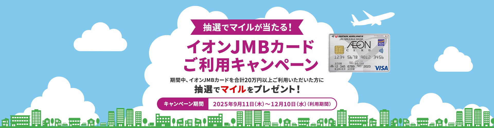 抽選でマイルが当たる！イオンJMBカードご利用キャンペーン 期間中、イオンJMBカードを合計20万円以上ご利用いただいた方に抽選でマイルをプレゼント！キャンペーン期間：2025年9月11日（木）～12月10日（水）（利用期間）