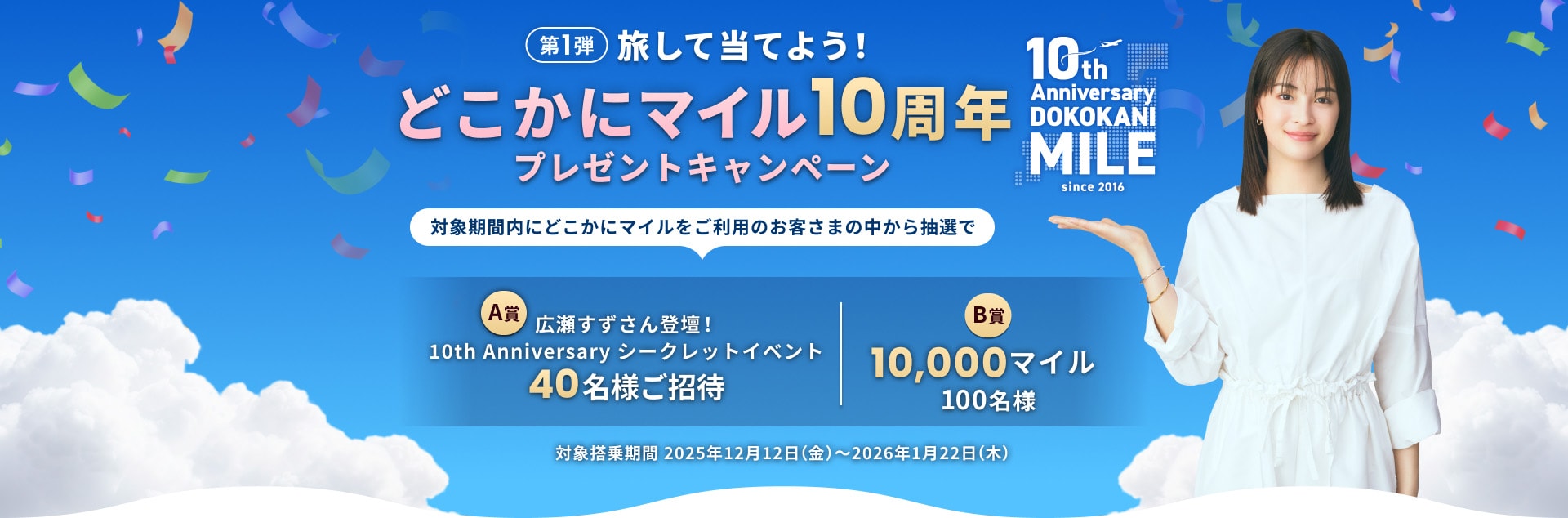 旅して当てよう！どこかにマイル10周年プレゼントキャンペーン 第1弾 対象期間内にどこかにマイルをご利用のお客さまの中から抽選で40名様を広瀬すずさん登壇10th Anniversary シークレットイベントにご招待、100名様に10,000マイルが当たる 対象搭乗期間2025年12月12日（金）～2026年1月22日（木）