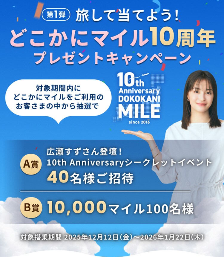 旅して当てよう！どこかにマイル10周年プレゼントキャンペーン 第1弾 対象期間内にどこかにマイルをご利用のお客さまの中から抽選で40名様を広瀬すずさん登壇10th Anniversary シークレットイベントにご招待、100名様に10,000マイルが当たる 対象搭乗期間2025年12月12日（金）～2026年1月22日（木）