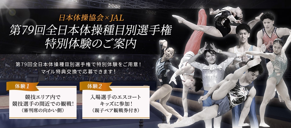 日本体操協会×JAL 第79回全日本体操種目別選手権 特別体験のご案内 第79回全日本体操種目別選手権で特別体験をご用意！マイル特典交換で応募できます！ 体験1 競技エリア内で競技選手の間近での観戦！（審判席の向かい側） 体験2 入場選手のエスコートキッズに参加！（親子ペア観戦券付き）