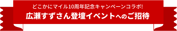 どこかにマイル10周年記念コラボ 〔広瀬すずさん登壇〕 10th Anniversary シークレットイベントご招待