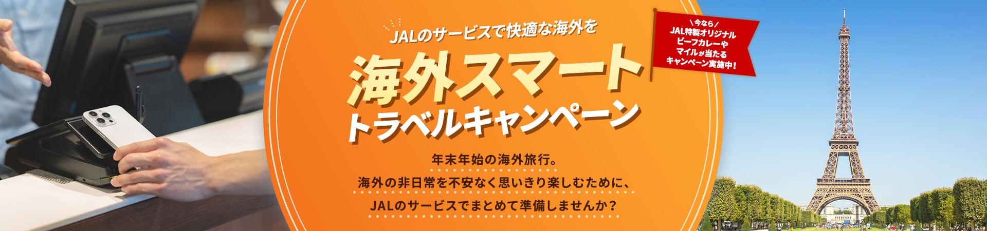 JALのサービスで快適な海外を 海外スマートトラベルキャンペーン年末年始の海外旅行。海外の非日常を不安なく思いきり楽しむために、JALのサービスでまとめて準備しませんか？今ならJAL特製オリジナルビーフカレーやマイルが当たるキャンペーン実施中！