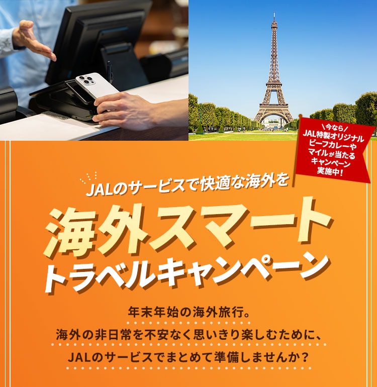 JALのサービスで快適な海外を 海外スマートトラベルキャンペーン年末年始の海外旅行。海外の非日常を不安なく思いきり楽しむために、JALのサービスでまとめて準備しませんか？今ならJAL特製オリジナルビーフカレーやマイルが当たるキャンペーン実施中！