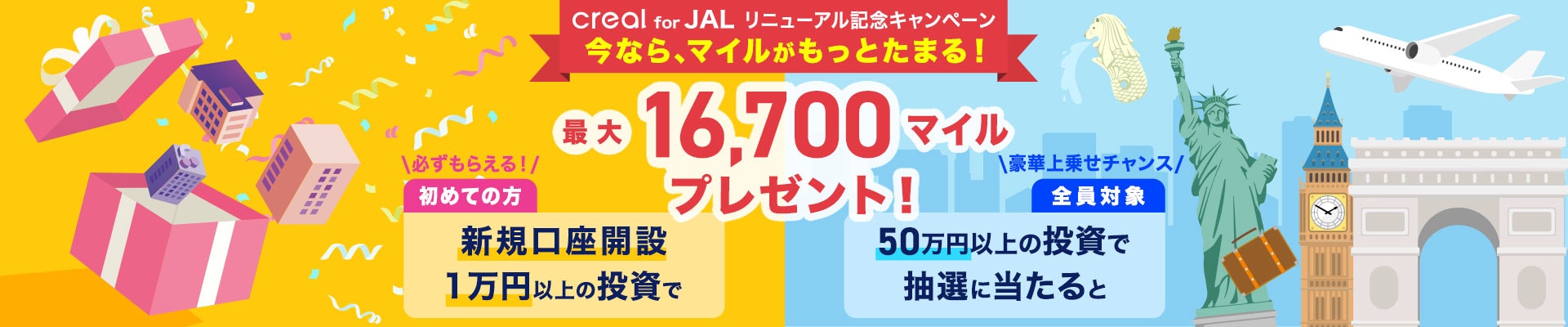 creal for JAL リニューアル記念キャンペーン。今なら、マイルがもっとたまる！最大16,700マイルをプレゼント！初めての方は新規口座開設と1万円以上の投資で必ずもらえる！さらに全員対象50万円以上の投資で抽選に当たると豪華上乗せチャンス！