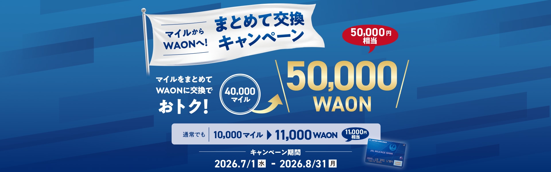 マイルからWAONへ！まとめて交換キャンペーン　マイルをまとめてWAONに交換でおトク！40,000マイルが50,000WAON（50,000円相当）に交換できます。通常でも10,000マイルを11,000WAON（11,000円相当）に交換できます。キャンペーン期間2026年7月1日（水）から8月31日（月）まで