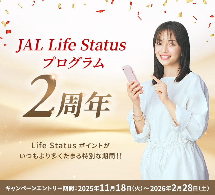 JAL Life Status プログラム2周年 Life Status ポイントがいつもより多くたまる特別な期間！！ キャンペーンエントリー期間：2025年11月18日（火）～2026年2月28日（土）