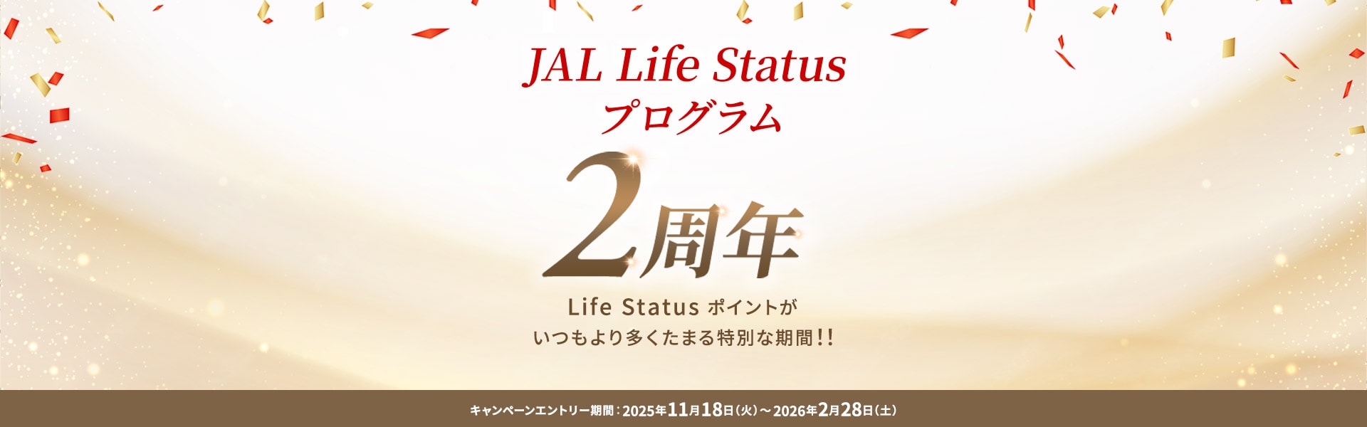 JAL Life Status プログラム2周年 Life Status ポイントがいつもより多くたまる特別な期間！！ キャンペーンエントリー期間：2025年11月18日（火）～2026年2月28日（土）