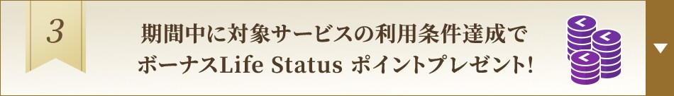 3. 期間中に対象サービスの利用条件達成でボーナスLife Status ポイントプレゼント！