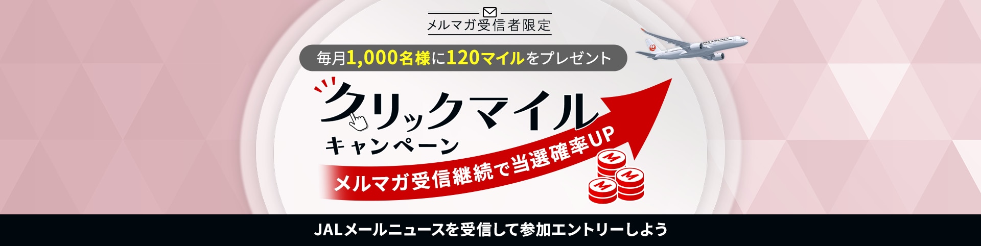 メルマガ受信者限定 毎月1,000名様に120マイルをプレゼント クリックマイルキャンペーン メルマガ受信継続で当選確率UP JALメールニュースを受信して参加エントリーしよう