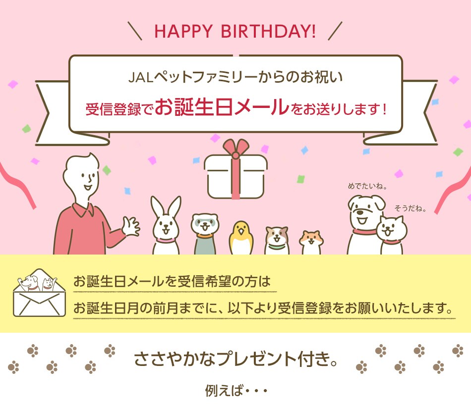 HAPPY BIRTHDAY! JALペットファミリーからのお祝い 受信登録でお誕生日メールをお送りします！お誕生日メールを受信希望の方はお誕生日月の前月までに、以下より受信登録をお願いいたします。
