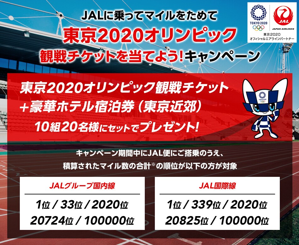 JALに乗ってマイルをためて、東京2020オリンピック観戦チケットを当てよう！キャンペーン JALに乗ってマイルをためて東京2020オリンピック観戦チケットを当てよう！キャンペーン 東京2020オリンピック観戦チケット+豪華ホテル宿泊券（東京近郊）の宿泊券を10組20名様にセットでプレゼント！ キャンペーン期間中にJAL便にご搭乗のうえ、積算されたマイル数の合計の順位が以下の方が対象 JALグループ国内線：1位/33位/2020位/20724位/100000位 JAL国際線：1位/339位/2020位/20/825位/100000位