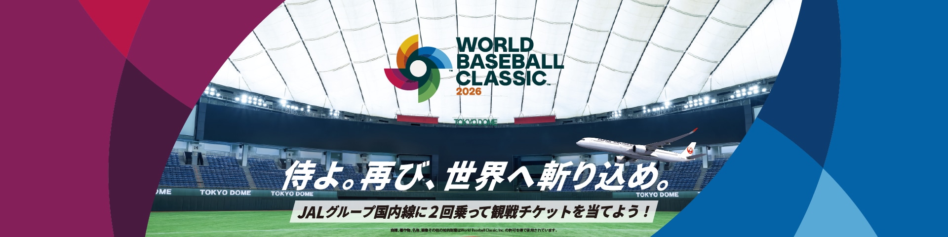 WORLD BASEBALL CLASSIC™ 2026 侍よ。再び、世界へ斬り込め。 JALグループ国内線に2回乗って観戦地家とを当てよう！ 商標、著作物、名称、画像 その他の知的財産はWorld Baseball Classic, Inc.の許可を得て使用されています。