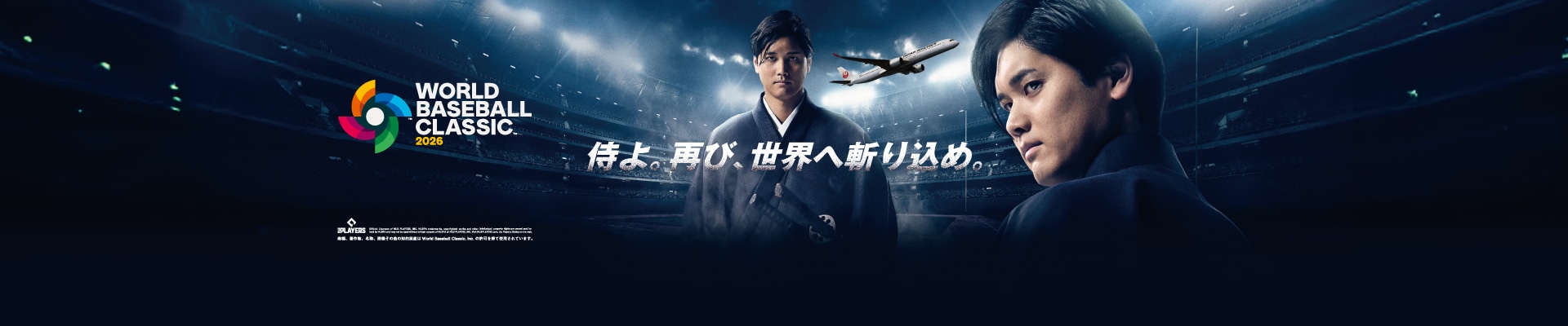 JAL 2026 WORLD BASEBALL CLASSIC™  侍よ。再び、世界へ斬り込め。 Official Licensee of MLB PLAYERS, INC. MLBPA trademarks, copyrighted works and other intellectual property rights are owned and/or held by MLBPA and may not be used without written consent of MLBPA or MLB PLAYERS, INC. Visit MLBPLAYERS.com, the Players Choice on the web. 商標、著作物、名称、画像その他の知的財産はWorld Baseball Classic, Inc. の許可を得て使用されています。