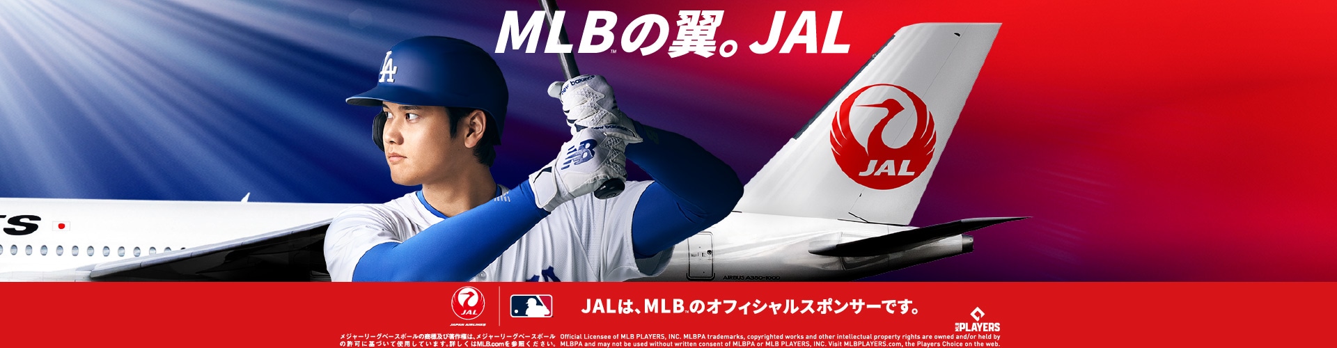 MLB™の翼。JAL　JALは、MLBTMのオフィシャルスポンサーです。メジャーリーグベースボールの商標及び著作権は、メジャーリーグベースボールの許可に基づいて使用しています。詳しくはMLB.comを参照ください。 Official Licensee of MLB PLAYERS, INC. MLBPA trademarks, copyrighted works and other intellectual property rights are owned and/or held by MLBPA and may not be used without written consent of MLBPA or MLB PLAYERS, INC. Visit MLBPLAYERS.com, the Players Choice on the web. MLB PLAYERSのロゴ