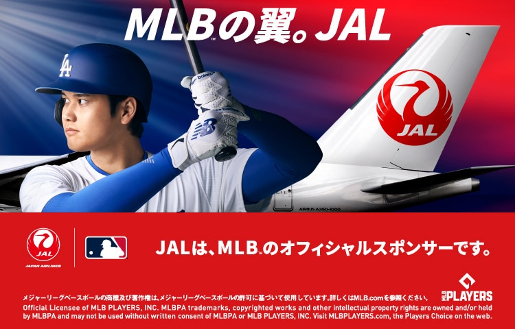 MLB™の翼。JAL　JALは、MLBTMのオフィシャルスポンサーです。メジャーリーグベースボールの商標及び著作権は、メジャーリーグベースボールの許可に基づいて使用しています。詳しくはMLB.comを参照ください。 Official Licensee of MLB PLAYERS, INC. MLBPA trademarks, copyrighted works and other intellectual property rights are owned and/or held by MLBPA and may not be used without written consent of MLBPA or MLB PLAYERS, INC. Visit MLBPLAYERS.com, the Players Choice on the web. MLB PLAYERSのロゴ