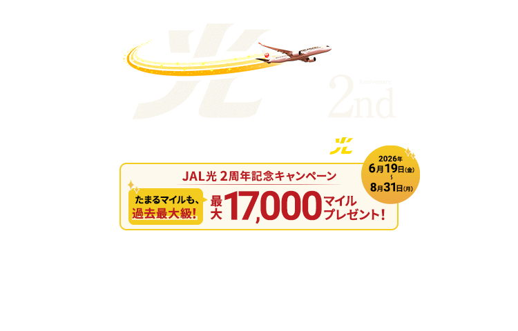 ネットさくさく、マイルざくざく。2nd Anniversary マイルがたまる！高速インターネット JAL光 JAL光2周年記念キャンペーン 最大17,000マイルプレゼント！たまるマイルも、過去最大級！2026年6月19日金曜日から8月31日月曜日まで