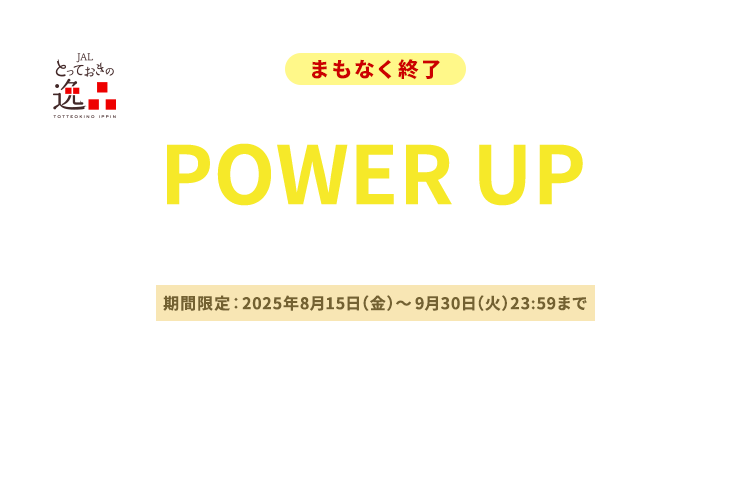 JALとっておきの逸品 〔まもなく終了〕マイル数はそのまま！　POWER UPキャンペーン 期間限定：2025年8月15日（金）～9月30日（火）23:59まで