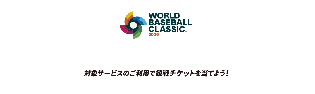 WORLD BASEBALL CLASSIC™ 2026 侍よ。再び、世界へ斬り込め。 対象サービスのご利用で観戦チケットを当てよう！ 商標、著作物、名称、画像 その他の知的財産はWorld Baseball Classic, Inc.の許可を得て使用されています。