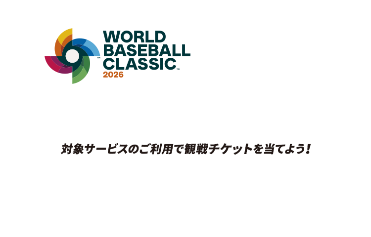 WORLD BASEBALL CLASSIC™ 2026 侍よ。再び、世界へ斬り込め。 対象サービスのご利用で観戦チケットを当てよう！ 商標、著作物、名称、画像 その他の知的財産はWorld Baseball Classic, Inc.の許可を得て使用されています。