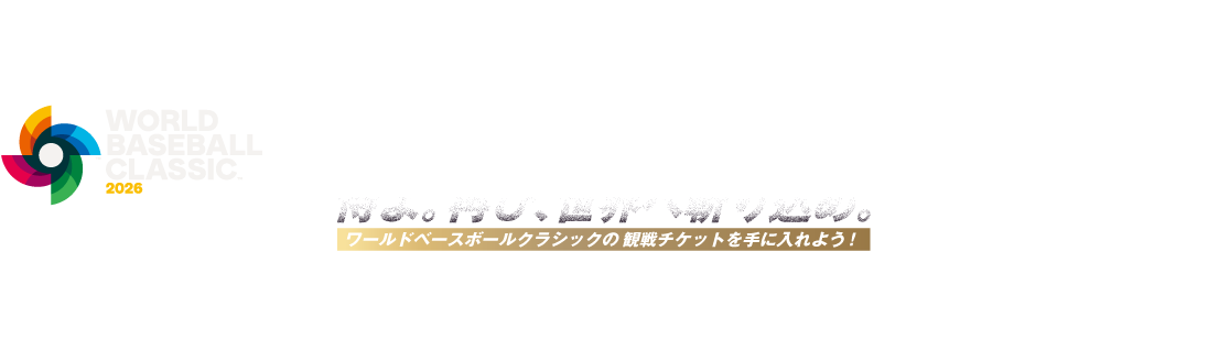 WORLD BASEBALL CLASSIC™ 2026 侍よ。再び、世界へ斬り込め。 ワールドベースボールクラシックの観戦チケットを手に入れよう！ 商標、著作物、名称、画像 その他の知的財産はWorld Baseball Classic, Inc.の許可を得て使用されています。