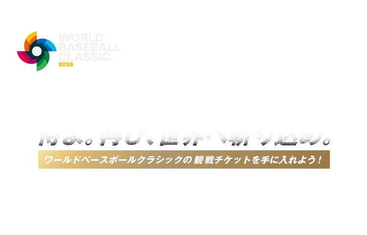 WORLD BASEBALL CLASSIC™ 2026 侍よ。再び、世界へ斬り込め。 ワールドベースボールクラシックの観戦チケットを手に入れよう！ 商標、著作物、名称、画像 その他の知的財産はWorld Baseball Classic, Inc.の許可を得て使用されています。