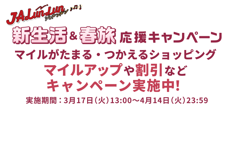 JALunLun 新生活&春旅応援キャンペーン マイルがたまる・つかえるショッピング マイルアップや割引などキャンペーン実施中! 実施期間:3月17日(火)13:00~4月14日(火)23:59