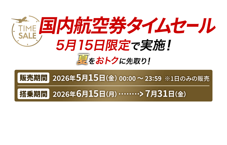 国内航空券タイムセール 5月15日限定で実施！ 夏をおトクに先取り！　販売期間 2026年5月15日金曜日0時0分から23時59分 1日のみの販売　搭乗期間 2026年6月15日月曜日から7月31日金曜日