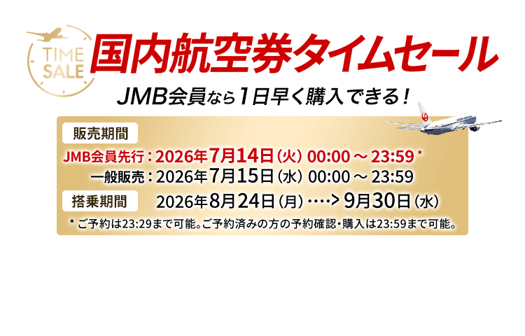 国内航空券タイムセール JMB会員なら1日早く購入できる！　販売期間　JMB会員先行は2026年7月14日火曜日0時0分から23時59分 ※ご予約は23時29分まで可能。ご予約済みの方の予約確認・購入は23時59分まで可能。 一般販売は2026年7月15日水曜日0時0分から23時59分　搭乗期間 2026年8月24日月曜日から9月30日水曜日