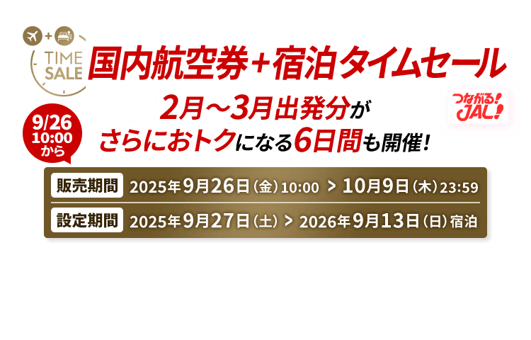 国内航空券＋宿泊 タイムセール 2月～3月出発分がさらにおトクになる6日間も開催！ 販売期間2025年9月26日（金）10:00から10月9日（木）23:59　設定期間2025年9月27日（土）から2026年9月13日（日）宿泊