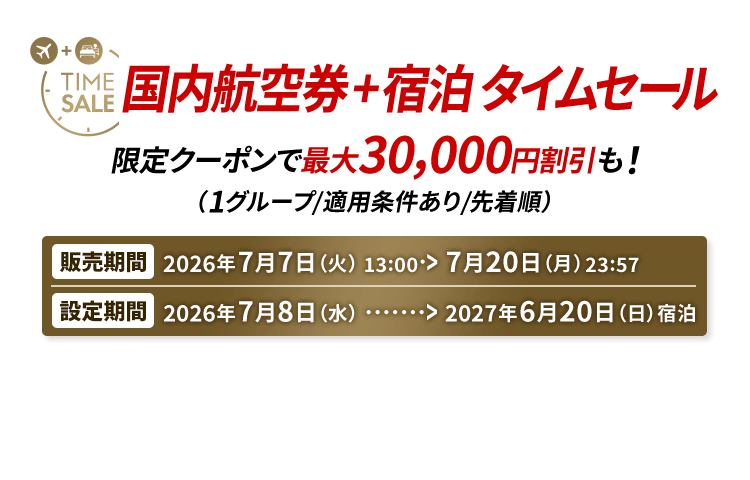 国内航空券＋宿泊 タイムセール 限定クーポンで最大30,000円割引も！（1グループ/適用条件あり/先着順） 販売期間2026年7月7日火曜日13時から7月20日月曜日23時57分　設定期間2026年7月8日水曜日から2027年6月20日日曜日宿泊